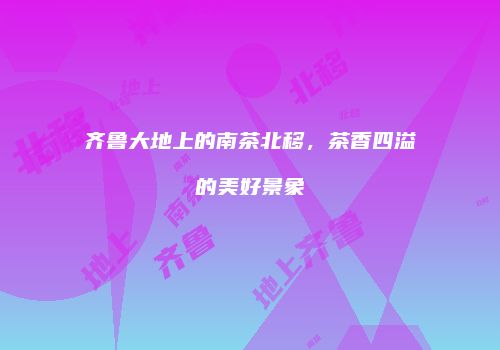 齐鲁大地上的南茶北移，茶香四溢的美好景象