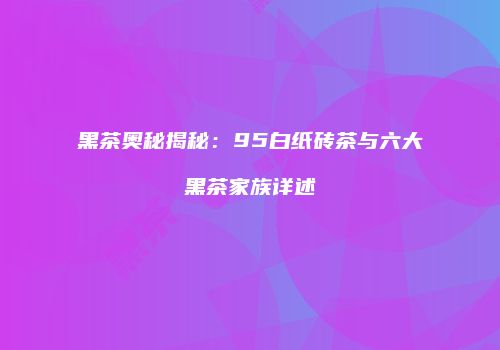 黑茶奥秘揭秘：95白纸砖茶与六大黑茶家族详述