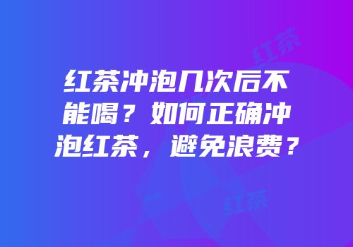 红茶冲泡几次后不能喝？如何正确冲泡红茶，避免浪费？