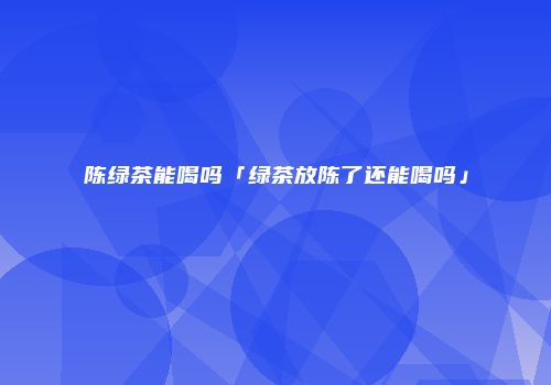 陈绿茶能喝吗「绿茶放陈了还能喝吗」