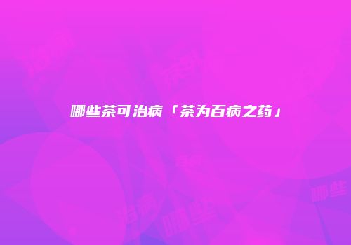 哪些茶可治病「茶为百病之药」
