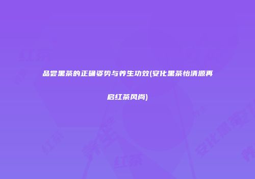 品尝黑茶的正确姿势与养生功效(安化黑茶怡清源再启红茶风尚)