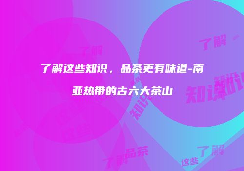 了解这些知识，品茶更有味道-南亚热带的古六大茶山