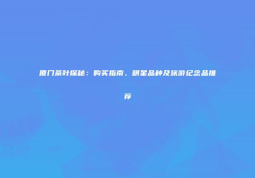 厦门茶叶探秘：购买指南、明星品种及旅游纪念品推荐