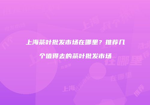 上海茶叶批发市场在哪里？推荐几个值得去的茶叶批发市场