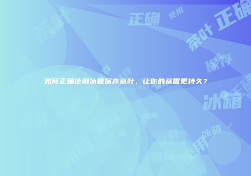 如何正确使用冰箱保存茶叶，让你的茶香更持久？