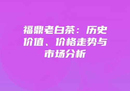 福鼎老白茶：历史价值、价格走势与市场分析