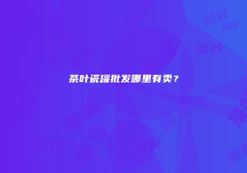 茶叶瓷罐批发哪里有卖？