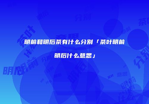 明前和明后茶有什么分别「茶叶明前明后什么意思」