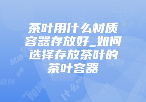 茶叶用什么材质容器存放好_如何选择存放茶叶的茶叶容器
