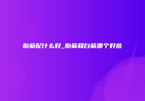 胎菊配什么好_胎菊和白菊哪个好些