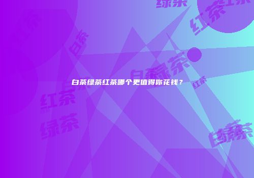 白茶绿茶红茶哪个更值得你花钱？