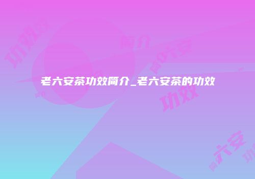 老六安茶功效简介_老六安茶的功效
