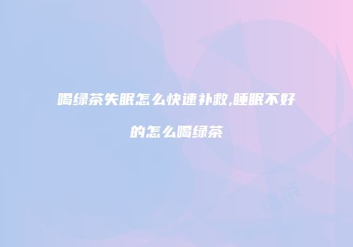 喝绿茶失眠怎么快速补救,睡眠不好的怎么喝绿茶