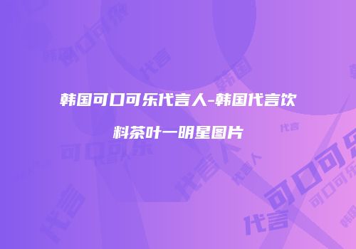 韩国可口可乐代言人-韩国代言饮料茶叶一明星图片