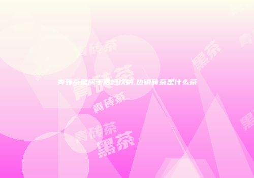 青砖茶是属于啥档次的,边销砖茶是什么茶