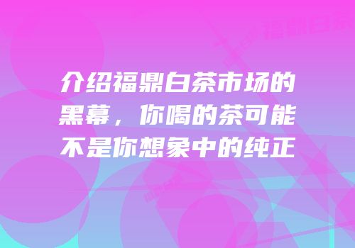介绍福鼎白茶市场的黑幕，你喝的茶可能不是你想象中的纯正