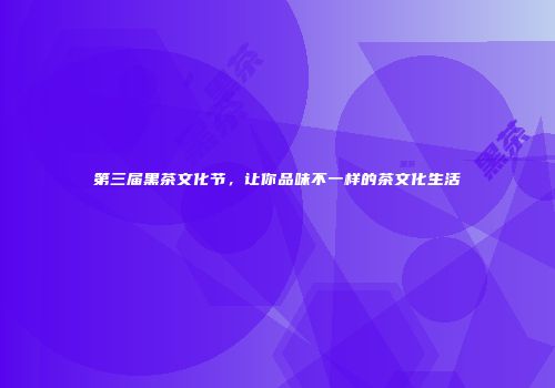 第三届黑茶文化节，让你品味不一样的茶文化生活