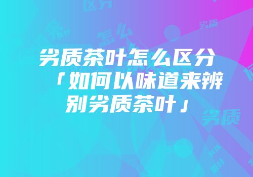 劣质茶叶怎么区分「如何以味道来辨别劣质茶叶」