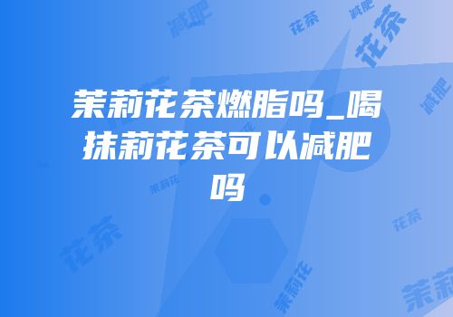 茉莉花茶燃脂吗_喝抹莉花茶可以减肥吗