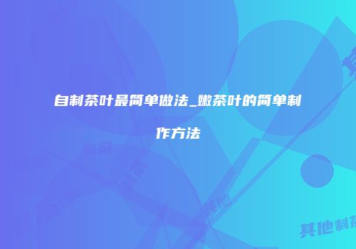 自制茶叶最简单做法_嫩茶叶的简单制作方法