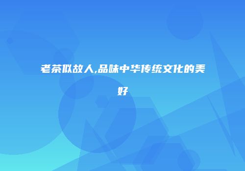 老茶似故人,品味中华传统文化的美好
