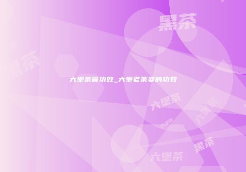 六堡茶膏功效_六堡老茶婆的功效