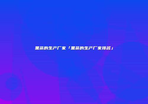 黑茶的生产厂家「黑茶的生产厂家排名」