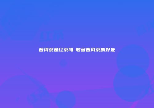 普洱茶是红茶吗-收藏普洱茶的好处