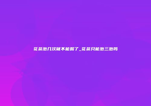 花茶泡几次就不能喝了_花茶只能泡三泡吗