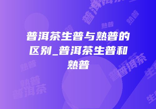 普洱茶生普与熟普的区别_普洱茶生普和熟普