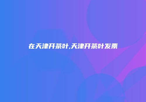 在天津开茶叶,天津开茶叶发票