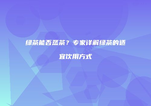 绿茶能否蒸茶？专家详解绿茶的适宜饮用方式