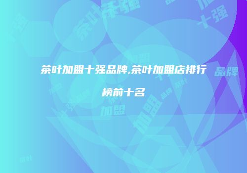 茶叶加盟十强品牌,茶叶加盟店排行榜前十名