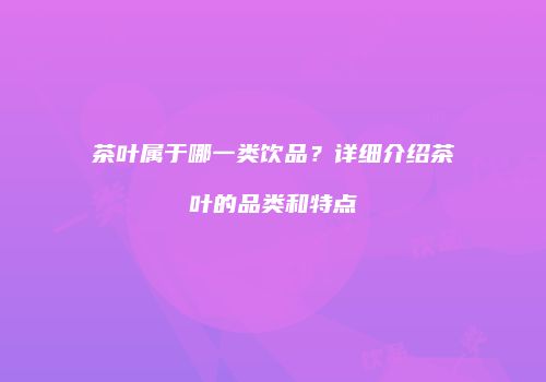 茶叶属于哪一类饮品？详细介绍茶叶的品类和特点