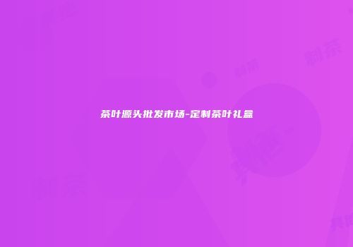 茶叶源头批发市场-定制茶叶礼盒