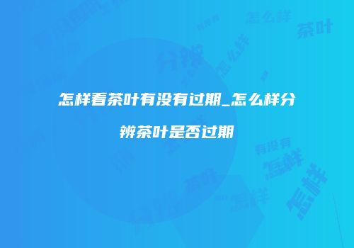 怎样看茶叶有没有过期_怎么样分辨茶叶是否过期