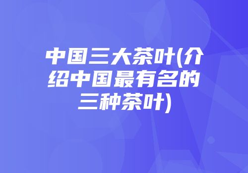 中国三大茶叶(介绍中国最有名的三种茶叶)