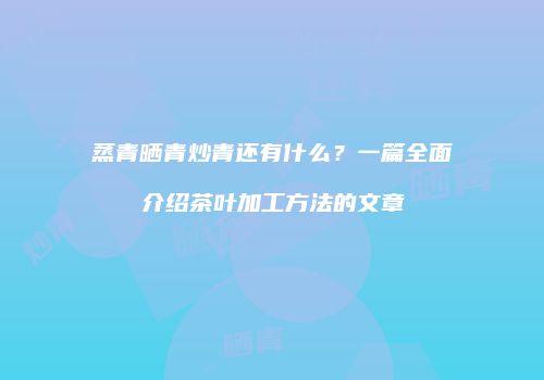 蒸青晒青炒青还有什么？一篇全面介绍茶叶加工方法的文章