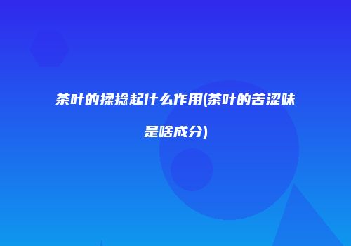 茶叶的揉捻起什么作用(茶叶的苦涩味是啥成分)