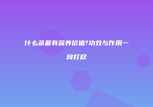 什么茶最有营养价值?功效与作用一网打尽