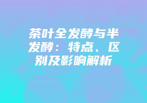 茶叶全发酵与半发酵：特点、区别及影响解析