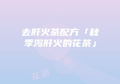 去肝火茶配方「秋季泻肝火的花茶」