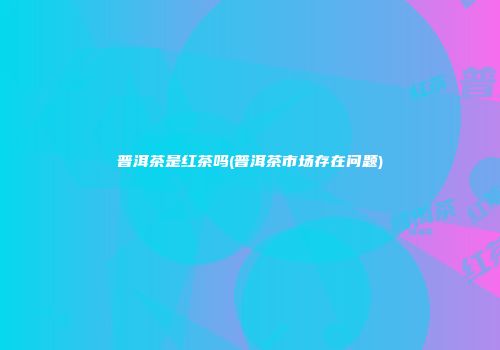 普洱茶是红茶吗(普洱茶市场存在问题)