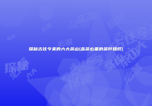 探秘古往今来的六大茶山(品茶必备的茶叶知识)