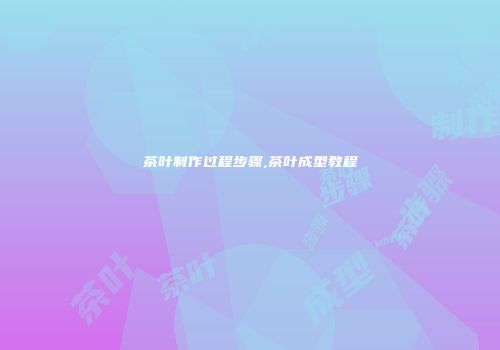 茶叶制作过程步骤,茶叶成型教程