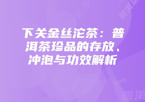 下关金丝沱茶：普洱茶珍品的存放、冲泡与功效解析