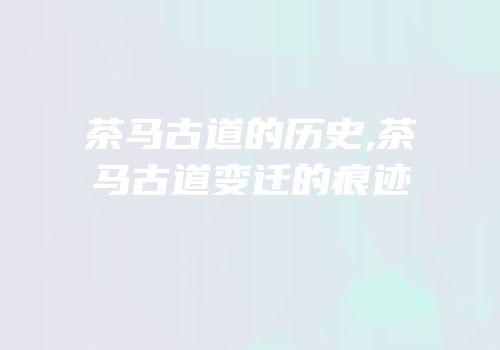 茶马古道的历史,茶马古道变迁的痕迹