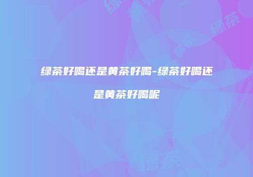 绿茶好喝还是黄茶好喝-绿茶好喝还是黄茶好喝呢