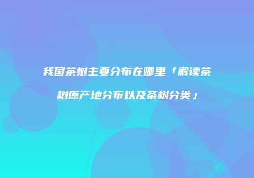 我国茶树主要分布在哪里「解读茶树原产地分布以及茶树分类」